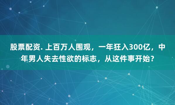 股票配资. 上百万人围观，一年狂入300亿，中年男人失去性欲的标志，从这件事开始？