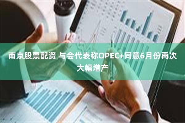 南京股票配资 与会代表称OPEC+同意6月份再次大幅增产