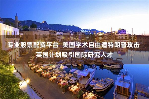 专业股票配资平台  美国学术自由遭特朗普攻击 英国计划吸引国际研究人才
