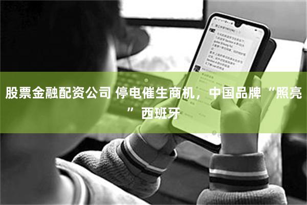 股票金融配资公司 停电催生商机，中国品牌 “照亮” 西班牙