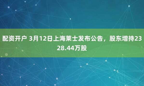配资开户 3月12日上海莱士发布公告，股东增持2328.44万股
