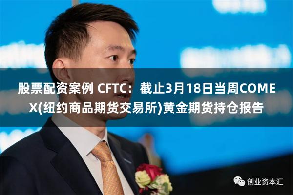 股票配资案例 CFTC：截止3月18日当周COMEX(纽约商品期货交易所)黄金期货持仓报告