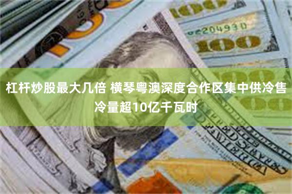 杠杆炒股最大几倍 横琴粤澳深度合作区集中供冷售冷量超10亿千瓦时