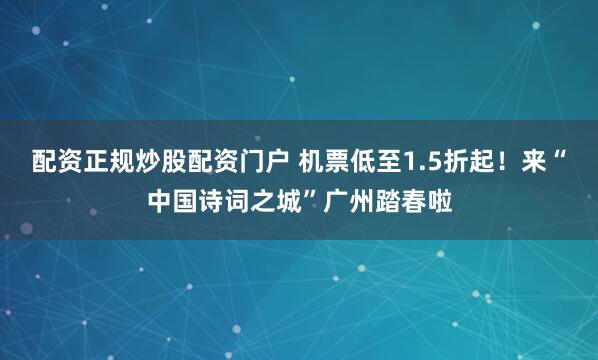 配资正规炒股配资门户 机票低至1.5折起！来“中国诗词之城”广州踏春啦