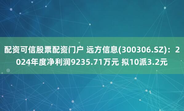 配资可信股票配资门户 远方信息(300306.SZ)：2024年度净利润9235.71万元 拟10派3.2元
