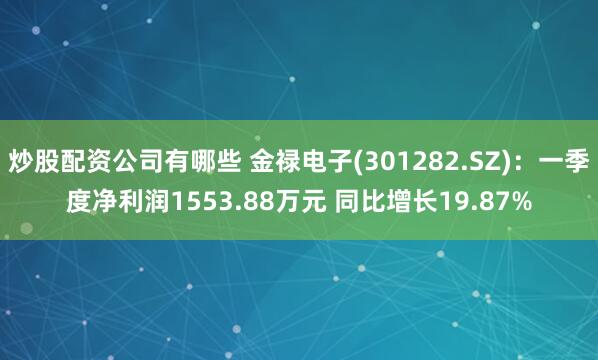 炒股配资公司有哪些 金禄电子(301282.SZ)：一季度净利润1553.88万元 同比增长19.87%