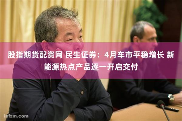 股指期货配资网 民生证券：4月车市平稳增长 新能源热点产品逐一开启交付