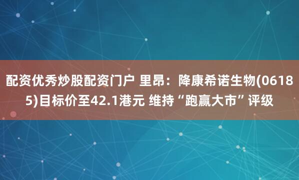 配资优秀炒股配资门户 里昂：降康希诺生物(06185)目标价至42.1港元 维持“跑赢大市”评级