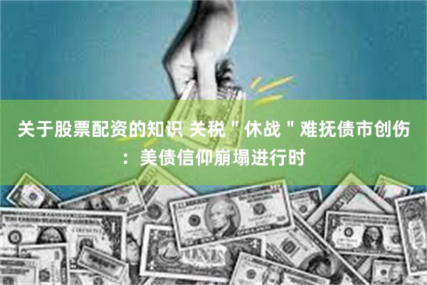 关于股票配资的知识 关税＂休战＂难抚债市创伤：美债信仰崩塌进行时