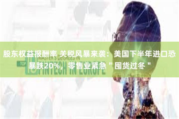 股东权益报酬率 关税风暴来袭：美国下半年进口恐暴跌20%，零售业紧急＂囤货过冬＂