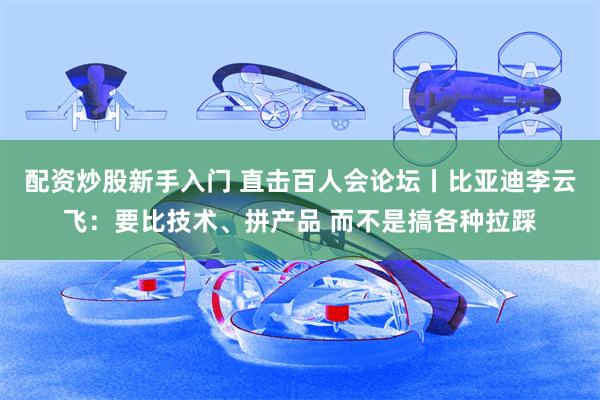 配资炒股新手入门 直击百人会论坛丨比亚迪李云飞：要比技术、拼产品 而不是搞各种拉踩