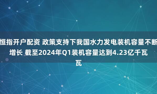 恒指开户配资 政策支持下我国水力发电装机容量不断增长 截至2024年Q1装机容量达到4.23亿千瓦