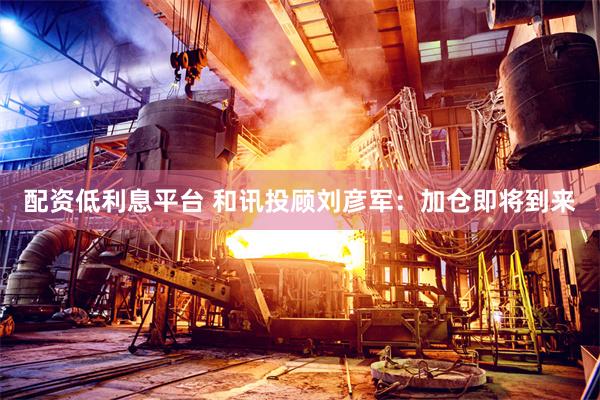 配资低利息平台 和讯投顾刘彦军：加仓即将到来