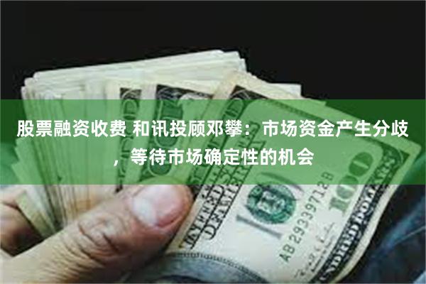 股票融资收费 和讯投顾邓攀：市场资金产生分歧，等待市场确定性的机会