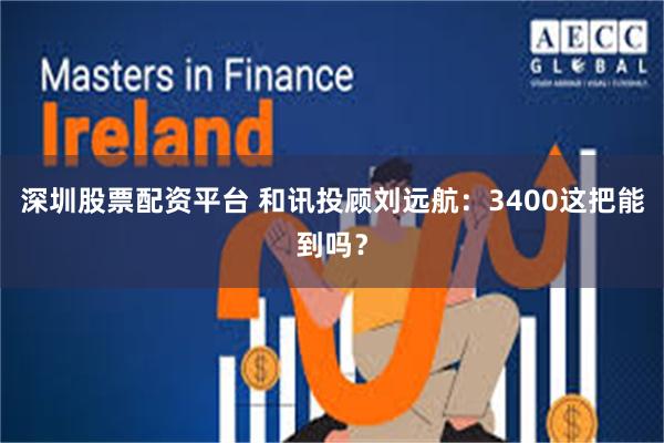深圳股票配资平台 和讯投顾刘远航：3400这把能到吗？