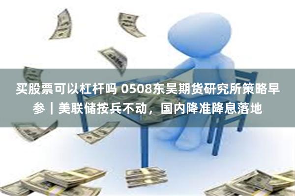 买股票可以杠杆吗 0508东吴期货研究所策略早参｜美联储按兵不动，国内降准降息落地