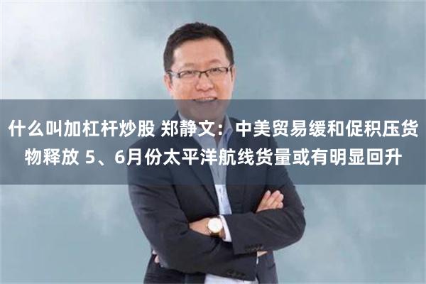 什么叫加杠杆炒股 郑静文：中美贸易缓和促积压货物释放 5、6月份太平洋航线货量或有明显回升