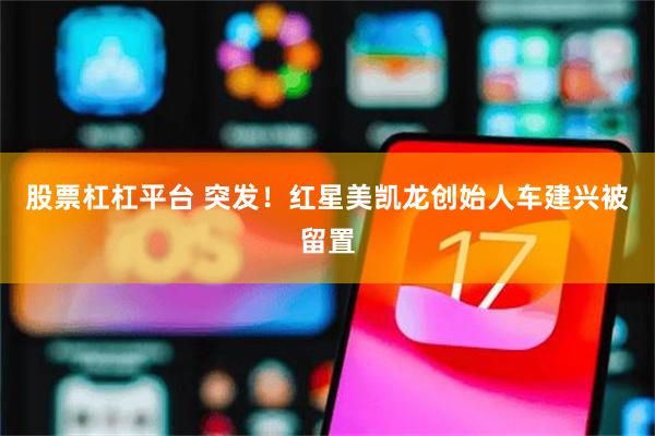 股票杠杠平台 突发！红星美凯龙创始人车建兴被留置
