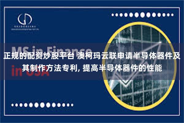 正规的配资炒股平台 澳柯玛云联申请半导体器件及其制作方法专利, 提高半导体器件的性能