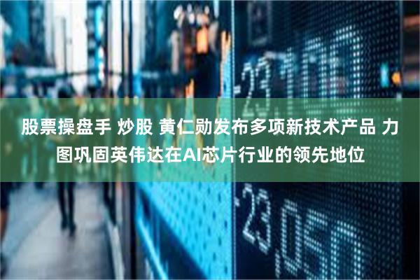 股票操盘手 炒股 黄仁勋发布多项新技术产品 力图巩固英伟达在AI芯片行业的领先地位