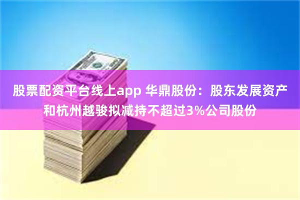 股票配资平台线上app 华鼎股份：股东发展资产和杭州越骏拟减持不超过3%公司股份