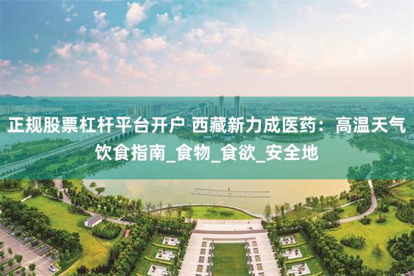 正规股票杠杆平台开户 西藏新力成医药：高温天气饮食指南_食物_食欲_安全地