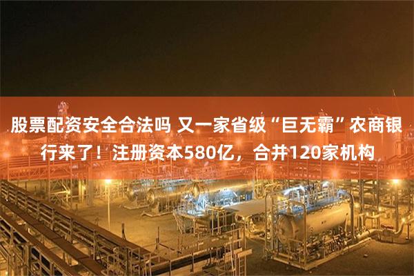 股票配资安全合法吗 又一家省级“巨无霸”农商银行来了！注册资本580亿，合并120家机构