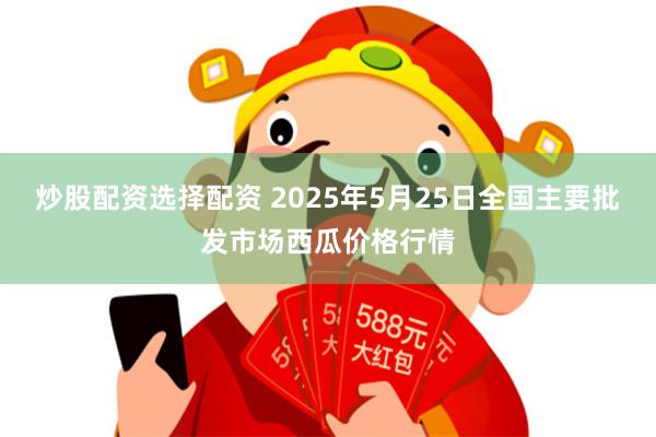炒股配资选择配资 2025年5月25日全国主要批发市场西瓜价格行情