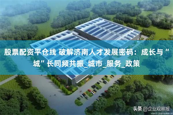 股票配资平仓线 破解济南人才发展密码：成长与“城”长同频共振_城市_服务_政策