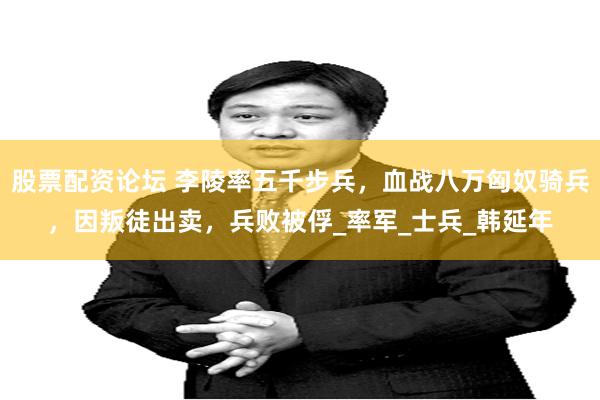 股票配资论坛 李陵率五千步兵，血战八万匈奴骑兵，因叛徒出卖，兵败被俘_率军_士兵_韩延年