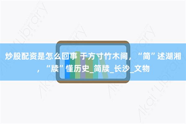 炒股配资是怎么回事 于方寸竹木间，“简”述湖湘，“牍”懂历史_简牍_长沙_文物