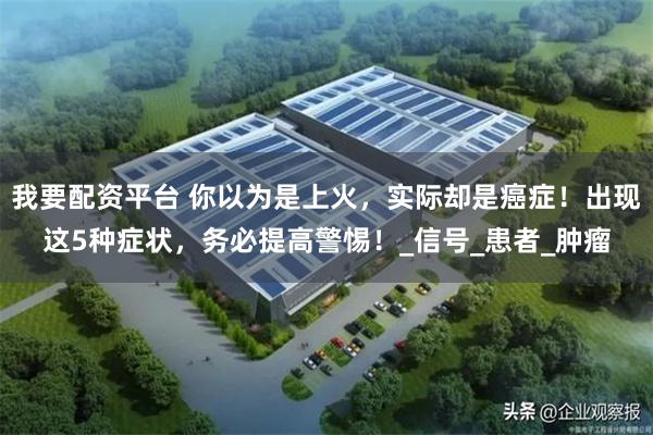 我要配资平台 你以为是上火，实际却是癌症！出现这5种症状，务必提高警惕！_信号_患者_肿瘤