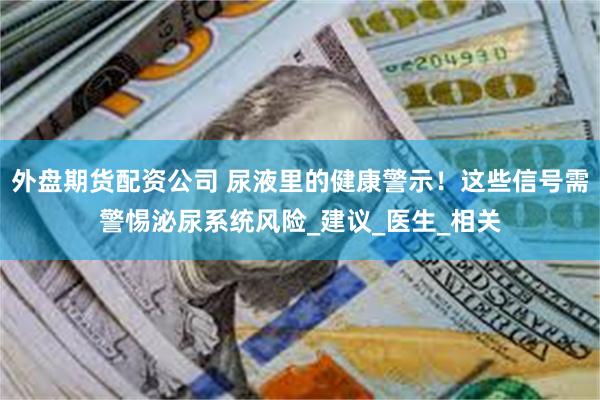 外盘期货配资公司 尿液里的健康警示！这些信号需警惕泌尿系统风险_建议_医生_相关