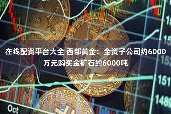 在线配资平台大全 西部黄金：全资子公司约6000万元购买金矿石约6000吨