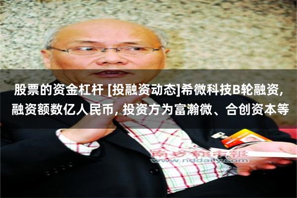 股票的资金杠杆 [投融资动态]希微科技B轮融资, 融资额数亿人民币, 投资方为富瀚微、合创资本等