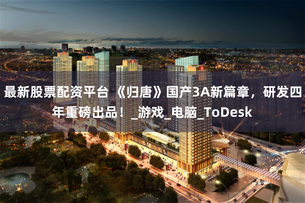 最新股票配资平台 《归唐》国产3A新篇章，研发四年重磅出品！_游戏_电脑_ToDesk
