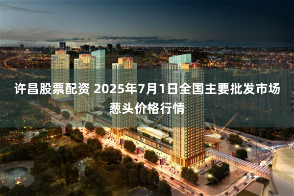 许昌股票配资 2025年7月1日全国主要批发市场葱头价格行情