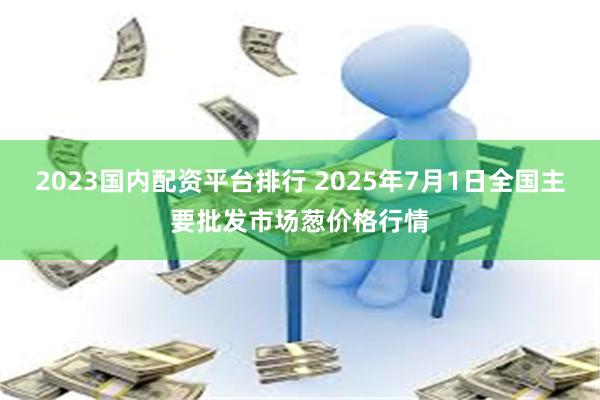2023国内配资平台排行 2025年7月1日全国主要批发市场葱价格行情