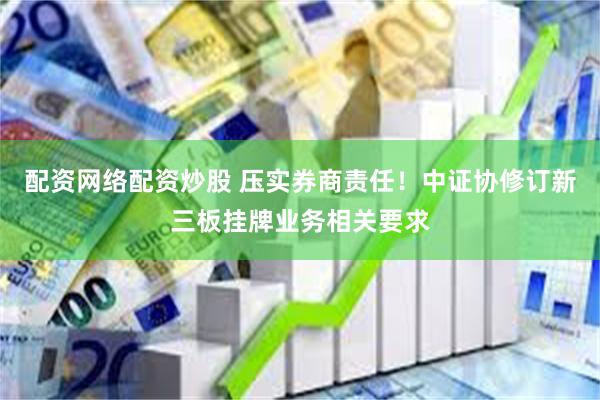 配资网络配资炒股 压实券商责任！中证协修订新三板挂牌业务相关要求